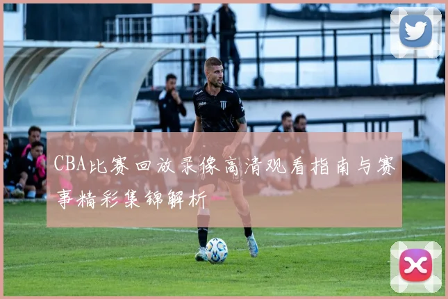 CBA比赛回放录像高清观看指南与赛事精彩集锦解析