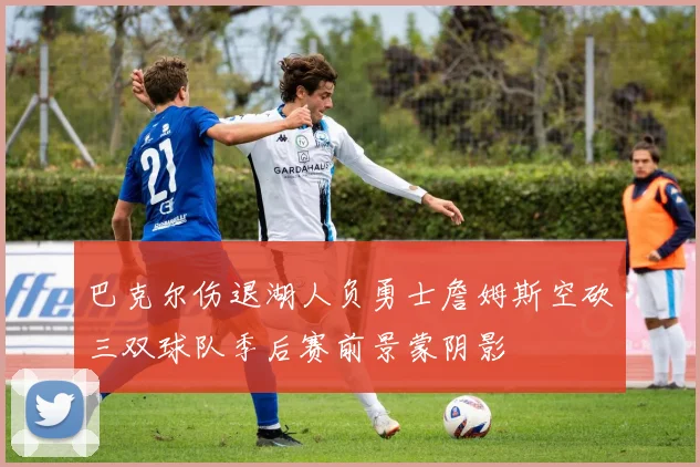 巴克尔伤退湖人负勇士詹姆斯空砍三双球队季后赛前景蒙阴影