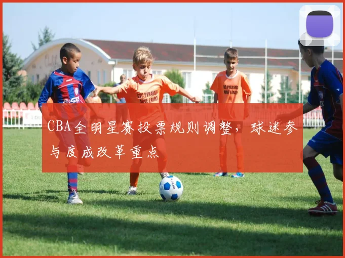 CBA全明星赛投票规则调整，球迷参与度成改革重点