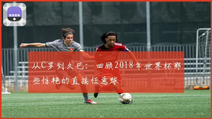 从C罗到久巴：回顾2018年世界杯那些惊艳的直接任意球