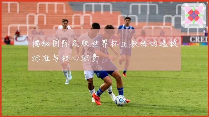 揭秘国际足联世界杯主教练的选拔标准与核心职责