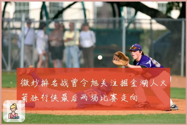 微妙排名战曾令旭关注掘金湖人火箭独行侠最后两场比赛走向
