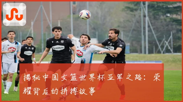 揭秘中国女篮世界杯亚军之路：荣耀背后的拼搏故事