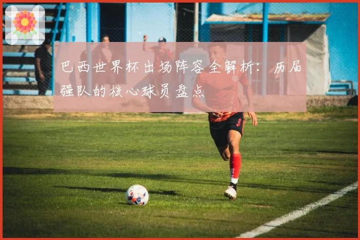 巴西世界杯出场阵容全解析:历届强队的核心球员盘点