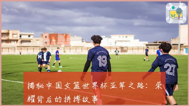 揭秘中国女篮世界杯亚军之路:荣耀背后的拼搏故事