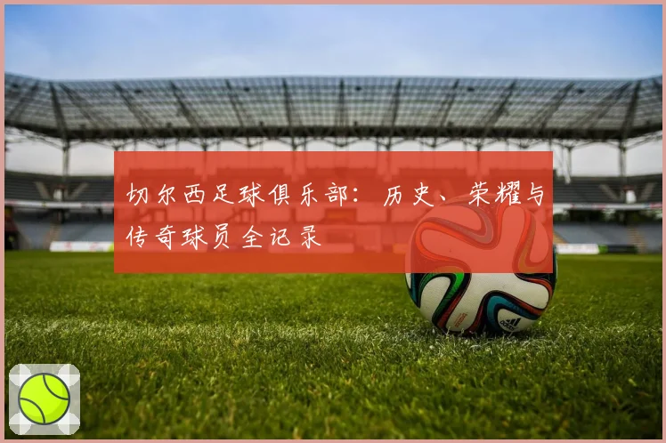 切尔西足球俱乐部：历史、荣耀与传奇球员全记录
