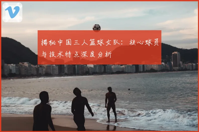 揭秘中国三人篮球女队：核心球员与技术特点深度分析