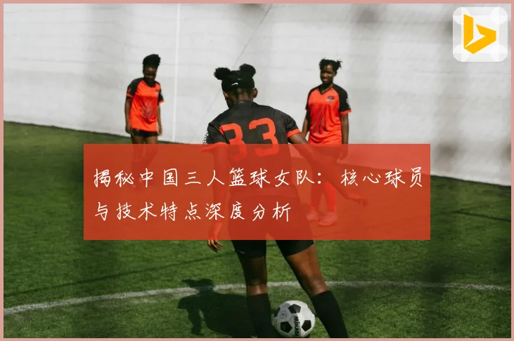 揭秘中国三人篮球女队:核心球员与技术特点深度分析