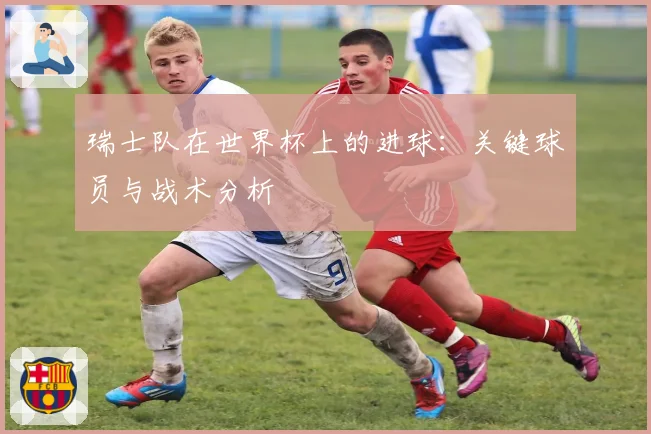瑞士队在世界杯上的进球:关键球员与战术分析